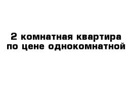 2 комнатная квартира по цене однокомнатной